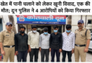 खेत में पानी चलाने को लेकर खूनी विवाद, एक की मौत; दून पुलिस ने 4 आरोपियों को किया गिरफ्तार
